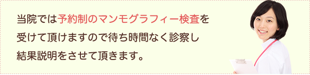 当院では予約制のマンモグラフィー検査を受けて頂けますので待ち時間なく診察し結果説明をさせて頂きます。